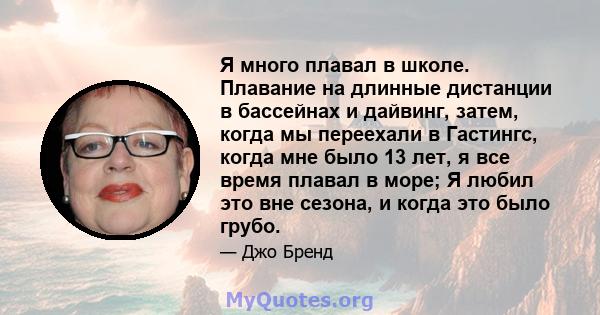 Я много плавал в школе. Плавание на длинные дистанции в бассейнах и дайвинг, затем, когда мы переехали в Гастингс, когда мне было 13 лет, я все время плавал в море; Я любил это вне сезона, и когда это было грубо.