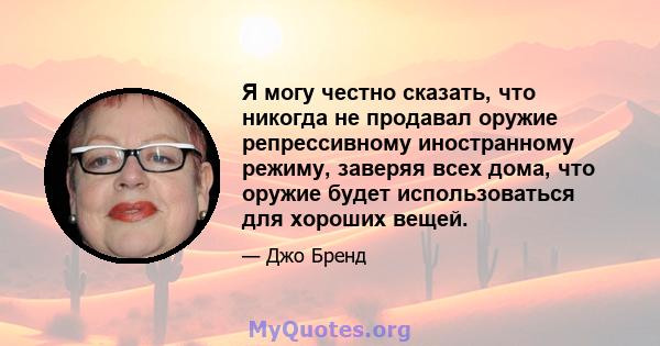 Я могу честно сказать, что никогда не продавал оружие репрессивному иностранному режиму, заверяя всех дома, что оружие будет использоваться для хороших вещей.