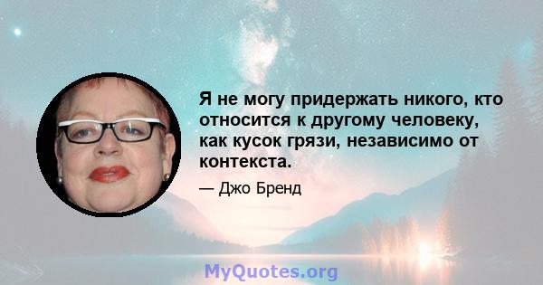 Я не могу придержать никого, кто относится к другому человеку, как кусок грязи, независимо от контекста.