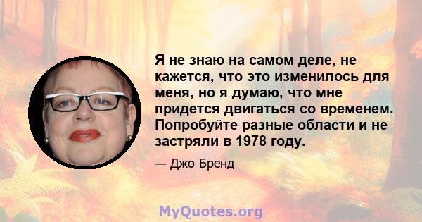 Я не знаю на самом деле, не кажется, что это изменилось для меня, но я думаю, что мне придется двигаться со временем. Попробуйте разные области и не застряли в 1978 году.