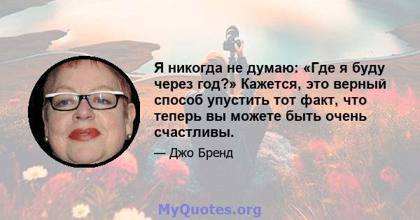 Я никогда не думаю: «Где я буду через год?» Кажется, это верный способ упустить тот факт, что теперь вы можете быть очень счастливы.