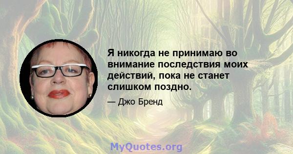 Я никогда не принимаю во внимание последствия моих действий, пока не станет слишком поздно.