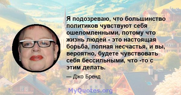 Я подозреваю, что большинство политиков чувствуют себя ошеломленными, потому что жизнь людей - это настоящая борьба, полная несчастья, и вы, вероятно, будете чувствовать себя бессильными, что -то с этим делать.