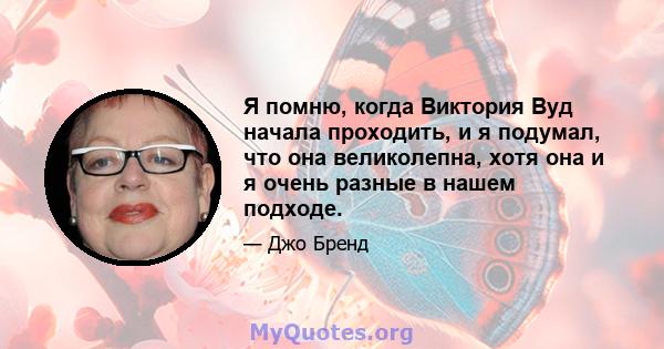 Я помню, когда Виктория Вуд начала проходить, и я подумал, что она великолепна, хотя она и я очень разные в нашем подходе.