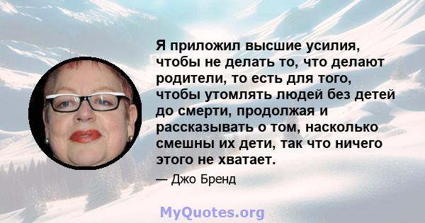 Я приложил высшие усилия, чтобы не делать то, что делают родители, то есть для того, чтобы утомлять людей без детей до смерти, продолжая и рассказывать о том, насколько смешны их дети, так что ничего этого не хватает.