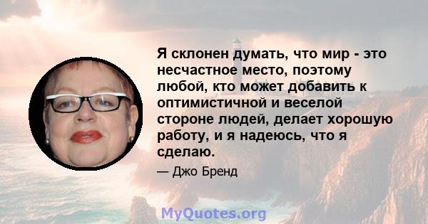 Я склонен думать, что мир - это несчастное место, поэтому любой, кто может добавить к оптимистичной и веселой стороне людей, делает хорошую работу, и я надеюсь, что я сделаю.