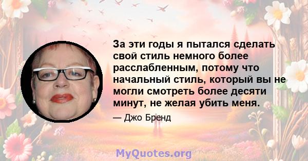 За эти годы я пытался сделать свой стиль немного более расслабленным, потому что начальный стиль, который вы не могли смотреть более десяти минут, не желая убить меня.