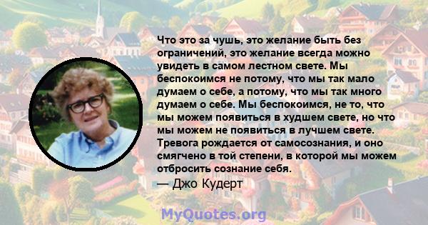 Что это за чушь, это желание быть без ограничений, это желание всегда можно увидеть в самом лестном свете. Мы беспокоимся не потому, что мы так мало думаем о себе, а потому, что мы так много думаем о себе. Мы