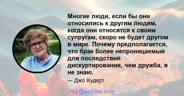 Многие люди, если бы они относились к другим людям, когда они относятся к своим супругам, скоро не будет другом в мире. Почему предполагается, что брак более непроницаемый для последствий дискуртирования, чем дружба, я