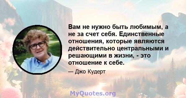 Вам не нужно быть любимым, а не за счет себя. Единственные отношения, которые являются действительно центральными и решающими в жизни, - это отношение к себе.