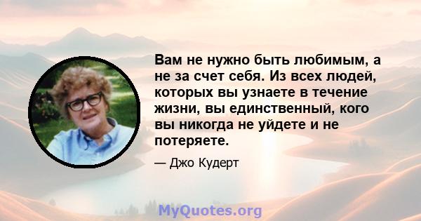 Вам не нужно быть любимым, а не за счет себя. Из всех людей, которых вы узнаете в течение жизни, вы единственный, кого вы никогда не уйдете и не потеряете.