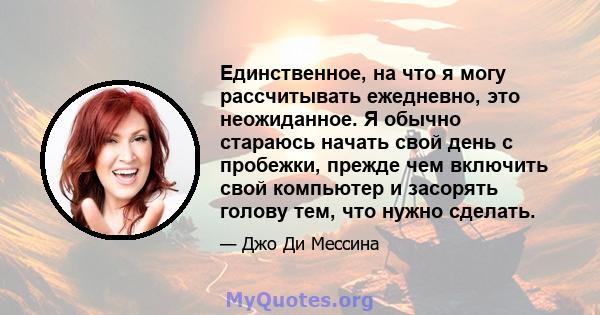 Единственное, на что я могу рассчитывать ежедневно, это неожиданное. Я обычно стараюсь начать свой день с пробежки, прежде чем включить свой компьютер и засорять голову тем, что нужно сделать.