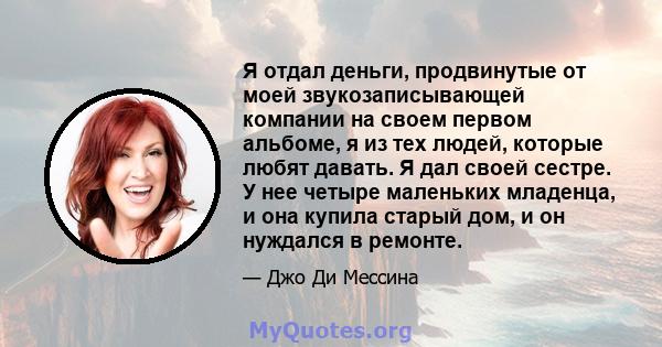 Я отдал деньги, продвинутые от моей звукозаписывающей компании на своем первом альбоме, я из тех людей, которые любят давать. Я дал своей сестре. У нее четыре маленьких младенца, и она купила старый дом, и он нуждался в 