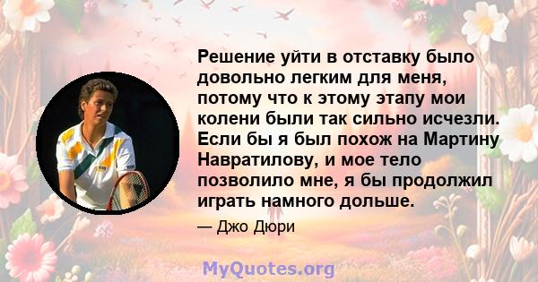 Решение уйти в отставку было довольно легким для меня, потому что к этому этапу мои колени были так сильно исчезли. Если бы я был похож на Мартину Навратилову, и мое тело позволило мне, я бы продолжил играть намного