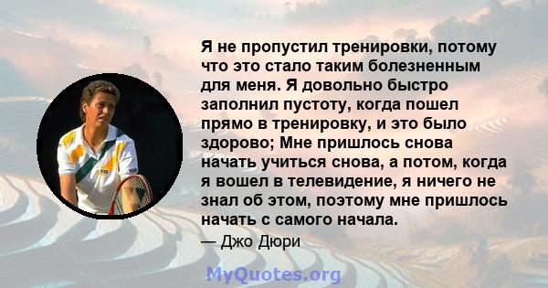 Я не пропустил тренировки, потому что это стало таким болезненным для меня. Я довольно быстро заполнил пустоту, когда пошел прямо в тренировку, и это было здорово; Мне пришлось снова начать учиться снова, а потом, когда 