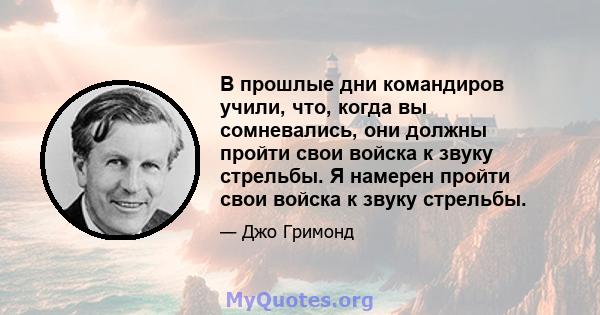 В прошлые дни командиров учили, что, когда вы сомневались, они должны пройти свои войска к звуку стрельбы. Я намерен пройти свои войска к звуку стрельбы.