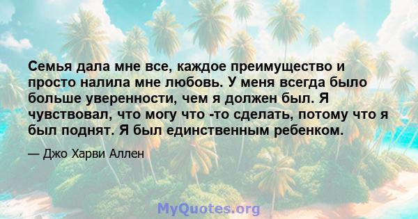 Семья дала мне все, каждое преимущество и просто налила мне любовь. У меня всегда было больше уверенности, чем я должен был. Я чувствовал, что могу что -то сделать, потому что я был поднят. Я был единственным ребенком.