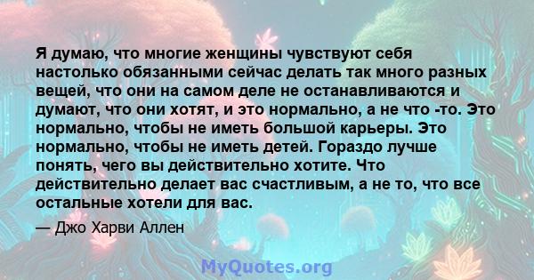 Я думаю, что многие женщины чувствуют себя настолько обязанными сейчас делать так много разных вещей, что они на самом деле не останавливаются и думают, что они хотят, и это нормально, а не что -то. Это нормально, чтобы 