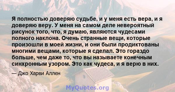 Я полностью доверяю судьбе, и у меня есть вера, и я доверяю веру. У меня на самом деле невероятный рисунок того, что, я думаю, являются чудесами полного наклона. Очень странные вещи, которые произошли в моей жизни, и