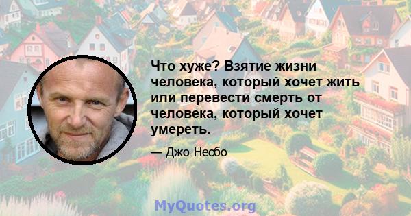 Что хуже? Взятие жизни человека, который хочет жить или перевести смерть от человека, который хочет умереть.