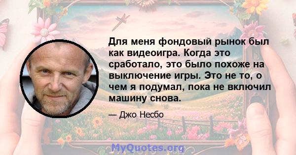 Для меня фондовый рынок был как видеоигра. Когда это сработало, это было похоже на выключение игры. Это не то, о чем я подумал, пока не включил машину снова.