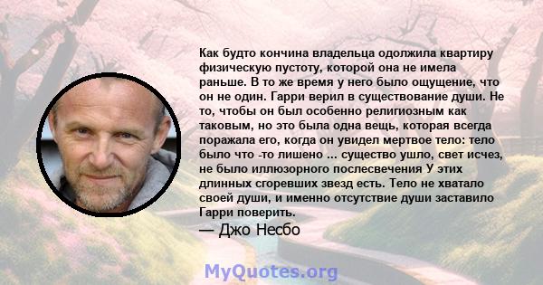 Как будто кончина владельца одолжила квартиру физическую пустоту, которой она не имела раньше. В то же время у него было ощущение, что он не один. Гарри верил в существование души. Не то, чтобы он был особенно