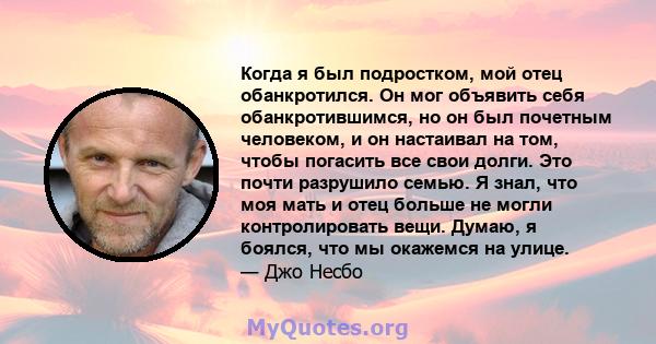 Когда я был подростком, мой отец обанкротился. Он мог объявить себя обанкротившимся, но он был почетным человеком, и он настаивал на том, чтобы погасить все свои долги. Это почти разрушило семью. Я знал, что моя мать и