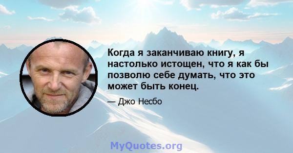 Когда я заканчиваю книгу, я настолько истощен, что я как бы позволю себе думать, что это может быть конец.