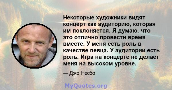 Некоторые художники видят концерт как аудиторию, которая им поклоняется. Я думаю, что это отлично провести время вместе. У меня есть роль в качестве певца. У аудитории есть роль. Игра на концерте не делает меня на