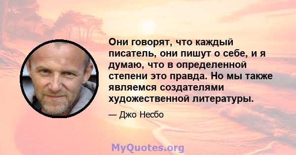 Они говорят, что каждый писатель, они пишут о себе, и я думаю, что в определенной степени это правда. Но мы также являемся создателями художественной литературы.