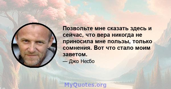 Позвольте мне сказать здесь и сейчас, что вера никогда не приносила мне пользы, только сомнения. Вот что стало моим заветом.