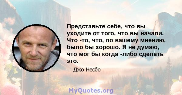 Представьте себе, что вы уходите от того, что вы начали. Что -то, что, по вашему мнению, было бы хорошо. Я не думаю, что мог бы когда -либо сделать это.