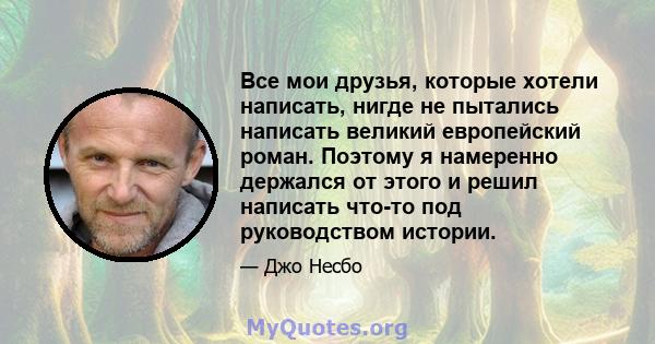 Все мои друзья, которые хотели написать, нигде не пытались написать великий европейский роман. Поэтому я намеренно держался от этого и решил написать что-то под руководством истории.