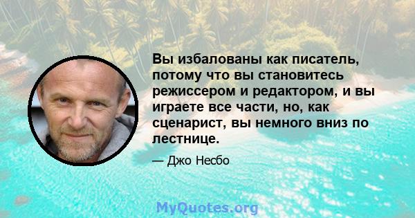 Вы избалованы как писатель, потому что вы становитесь режиссером и редактором, и вы играете все части, но, как сценарист, вы немного вниз по лестнице.