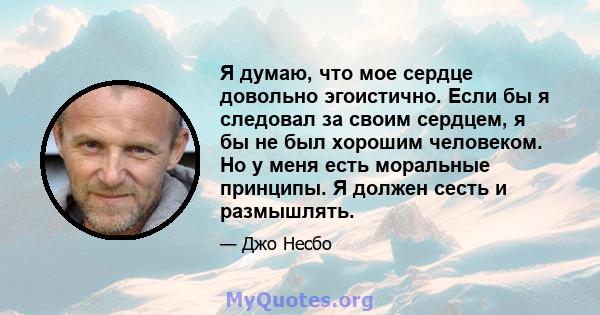 Я думаю, что мое сердце довольно эгоистично. Если бы я следовал за своим сердцем, я бы не был хорошим человеком. Но у меня есть моральные принципы. Я должен сесть и размышлять.