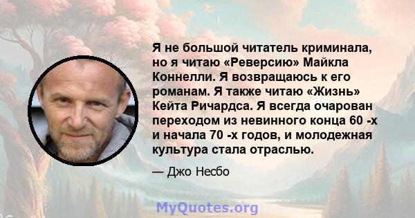 Я не большой читатель криминала, но я читаю «Реверсию» Майкла Коннелли. Я возвращаюсь к его романам. Я также читаю «Жизнь» Кейта Ричардса. Я всегда очарован переходом из невинного конца 60 -х и начала 70 -х годов, и