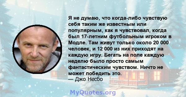 Я не думаю, что когда-либо чувствую себя таким же известным или популярным, как я чувствовал, когда был 17-летним футбольным игроком в Модле. Там живут только около 20 000 человек, и 12 000 из них приходят на каждую