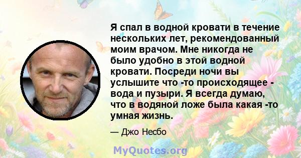 Я спал в водной кровати в течение нескольких лет, рекомендованный моим врачом. Мне никогда не было удобно в этой водной кровати. Посреди ночи вы услышите что -то происходящее - вода и пузыри. Я всегда думаю, что в