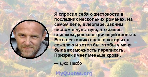 Я спросил себя о жестокости в последних нескольких романах. На самом деле, в леопаре, задним числом я чувствую, что зашел слишком далеко с кричащей кровью. Есть несколько сцен, о которых я сожалею и хотел бы, чтобы у