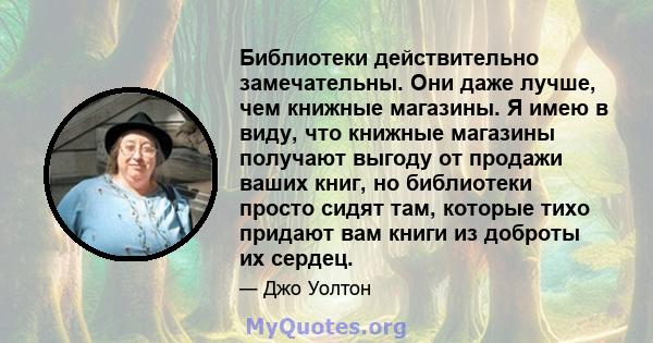 Библиотеки действительно замечательны. Они даже лучше, чем книжные магазины. Я имею в виду, что книжные магазины получают выгоду от продажи ваших книг, но библиотеки просто сидят там, которые тихо придают вам книги из