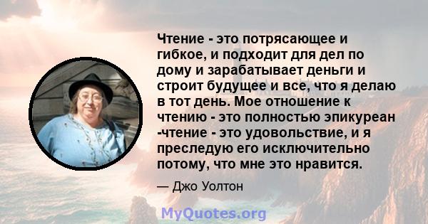 Чтение - это потрясающее и гибкое, и подходит для дел по дому и зарабатывает деньги и строит будущее и все, что я делаю в тот день. Мое отношение к чтению - это полностью эпикуреан -чтение - это удовольствие, и я