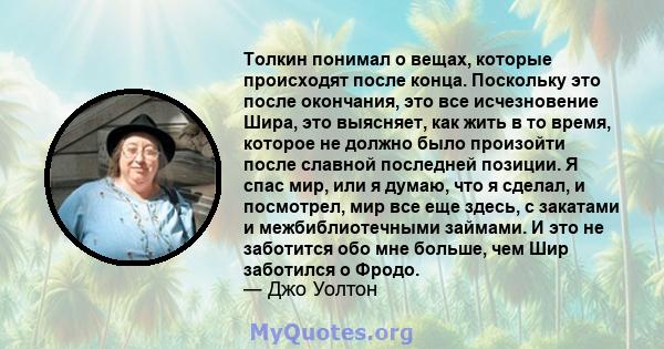 Толкин понимал о вещах, которые происходят после конца. Поскольку это после окончания, это все исчезновение Шира, это выясняет, как жить в то время, которое не должно было произойти после славной последней позиции. Я