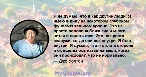 Я не думаю, что я как другие люди. Я имею в виду на некотором глубоком фундаментальном уровне. Это не просто половина близнеца и много читая и видеть феи. Это не просто снаружи, когда они все внутри. Я был внутри. Я