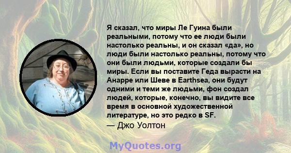 Я сказал, что миры Ле Гуина были реальными, потому что ее люди были настолько реальны, и он сказал «да», но люди были настолько реальны, потому что они были людьми, которые создали бы миры. Если вы поставите Геда