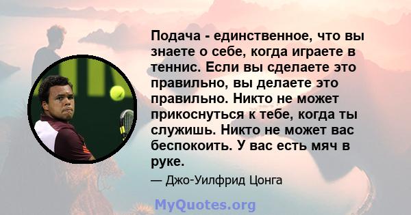 Подача - единственное, что вы знаете о себе, когда играете в теннис. Если вы сделаете это правильно, вы делаете это правильно. Никто не может прикоснуться к тебе, когда ты служишь. Никто не может вас беспокоить. У вас