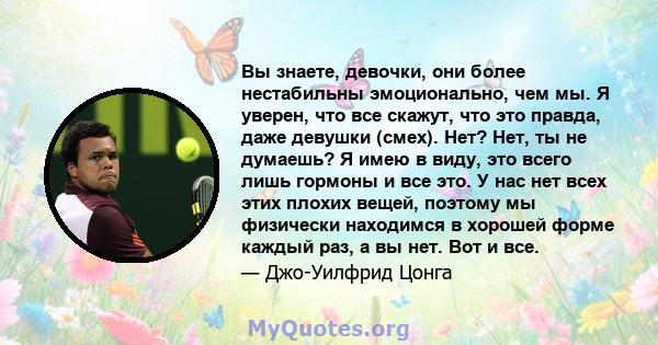 Вы знаете, девочки, они более нестабильны эмоционально, чем мы. Я уверен, что все скажут, что это правда, даже девушки (смех). Нет? Нет, ты не думаешь? Я имею в виду, это всего лишь гормоны и все это. У нас нет всех