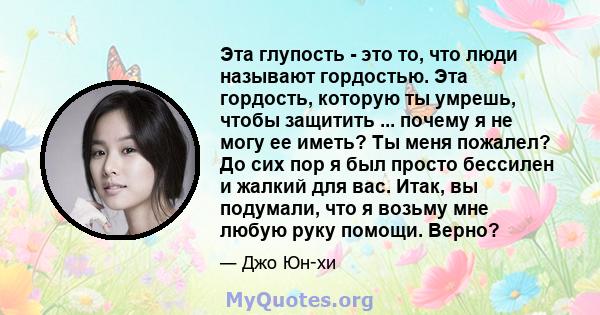 Эта глупость - это то, что люди называют гордостью. Эта гордость, которую ты умрешь, чтобы защитить ... почему я не могу ее иметь? Ты меня пожалел? До сих пор я был просто бессилен и жалкий для вас. Итак, вы подумали,