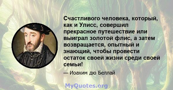 Счастливого человека, который, как и Улисс, совершил прекрасное путешествие или выиграл золотой флис, а затем возвращается, опытный и знающий, чтобы провести остаток своей жизни среди своей семьи!