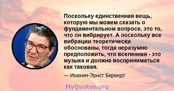 Поскольку единственная вещь, которую мы можем сказать о фундаментальном вопросе, это то, что он вибрирует. А поскольку все вибрации теоретически обоснованы, тогда неразумно предположить, что вселенная - это музыка и