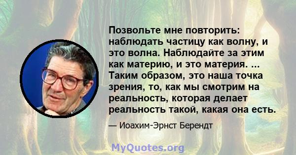 Позвольте мне повторить: наблюдать частицу как волну, и это волна. Наблюдайте за этим как материю, и это материя. ... Таким образом, это наша точка зрения, то, как мы смотрим на реальность, которая делает реальность